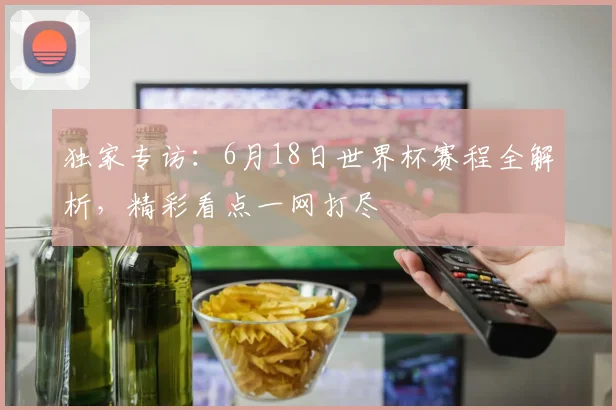 独家专访：6月18日世界杯赛程全解析，精彩看点一网打尽