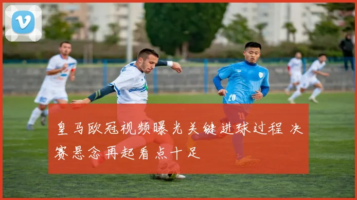 皇马欧冠视频曝光关键进球过程 决赛悬念再起看点十足