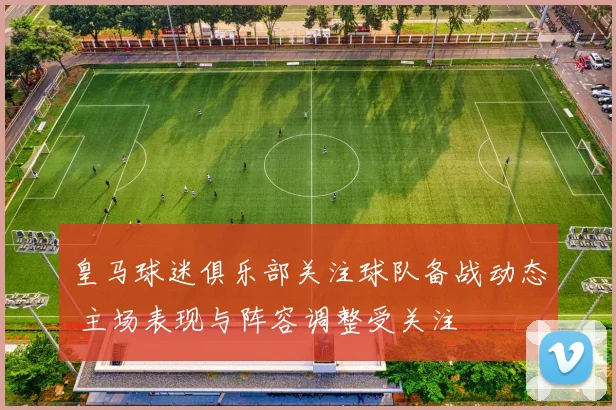 皇马球迷俱乐部关注球队备战动态 主场表现与阵容调整受关注
