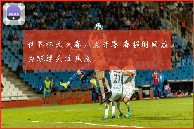 世界杯大决赛几点开赛 赛程时间成为球迷关注焦点