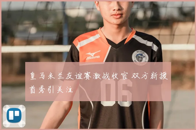 皇马米兰友谊赛激战收官 双方新援首秀引关注
