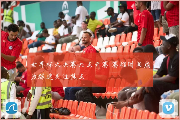 世界杯大决赛几点开赛 赛程时间成为球迷关注焦点