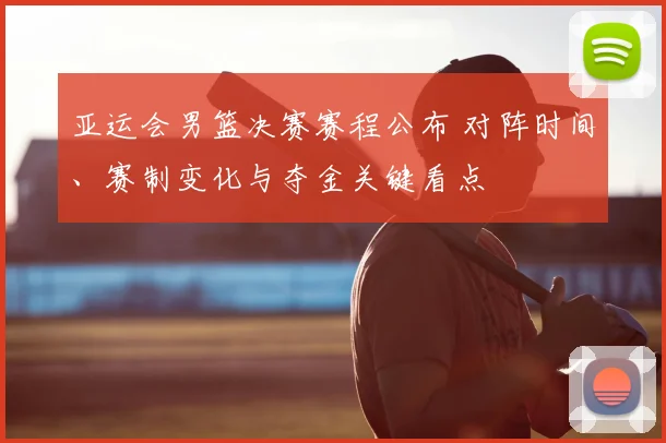 亚运会男篮决赛赛程公布 对阵时间、赛制变化与夺金关键看点