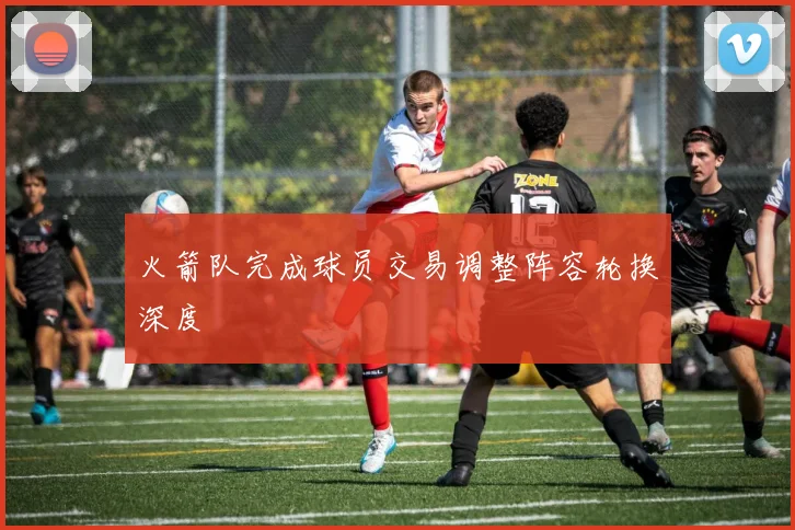 火箭队完成球员交易调整阵容轮换深度